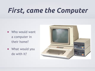 First, came the Computer 
Who would want 
a computer in 
their home? 
What would you 
do with it? 
 