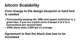 bitcoin Scalability
Core change to the design blueprint or hard fork
is needed
• Permanently keeping the 1MB (anti-spam) r...