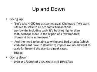 Up and DownGoing up“Let's take 4,000 tps as starting goal. Obviously if we want BitCoin to scale to all economic transactions worldwide, including cash, it'd be a lot higher than that, perhaps more in the region of a few hundred thousand transactions/sec.” And the need to be able to withstand DoS attacks (which VISA does not have to deal with) implies we would want to scale far beyond the standard peak rates.TB/secGoing downEven at 1/100th of VISA, that’s still 10MB/sec