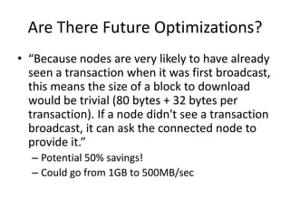 Are There Future Optimizations?“Because nodes are very likely to have already seen a transaction when it was first broadcast, this means the size of a block to download would be trivial (80 bytes + 32 bytes per transaction). If a node didn't see a transaction broadcast, it can ask the connected node to provide it.”Potential 50% savings!Could go from 1GB to 500MB/sec