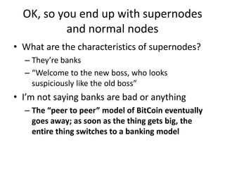 OK, so you end up with supernodes and normal nodesWhat are the characteristics of supernodes?They’re banks“Welcome to the new boss, who looks suspiciously like the old boss”I’m not saying banks are bad or anythingThe “peer to peer” model of BitCoin eventually goes away; as soon as the thing gets big, the entire thing switches to a banking model