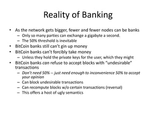 Reality of BankingAs the network gets bigger, fewer and fewer nodes can be banksOnly so many parties can exchange a gigabyte a second.The 50% threshold is inevitableBitCoin banks still can’t gin up moneyBitCoin banks can’t forcibly take moneyUnless they hold the private keys for the user, which they mightBitCoin banks can refuse to accept blocks with “undesirable” transactionsDon’t need 50% -- just need enough to inconvenience 50% to accept your opinionCan block undesirable transactionsCan recompute blocks w/o certain transactions (reversal)This offers a host of ugly semantics