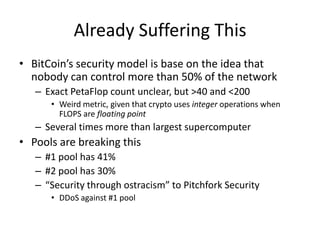 Already Suffering ThisBitCoin’s security model is base on the idea that nobody can control more than 50% of the networkExact PetaFlop count unclear, but >40 and <200Weird metric, given that crypto uses integer operations when FLOPS are floating pointSeveral times more than largest supercomputerPools are breaking this#1 pool has 41%#2 pool has 30%“Security through ostracism” to Pitchfork SecurityDDoS against #1 pool