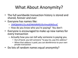 What About Anonymity?The full worldwide transaction history is stored and shared, forever and everEveryone has names like:1MQbbWUi2scKdZ4KtMMSUSvVmxi6XtEeaCHow do you know who you’re paying?  You don’tEveryone is encouraged to make up new names for every transactionActually how you can tell why someone is paying youOut of band, you tell someone “to pay me, pay this address”When that address is paid, you can dereference to your own private transactionDo lots of random names equal anonymity?
