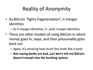 Reality of AnonymityAs BitCoin “fights fragmentation”, it merges identitiesAs it merges identities, it…well, merges identitiesThere are other models of using BitCoin in which money goes in, stays, and then presumably goes back outAgain, it’s amazing how much this looks like a bank.Not saying banks are bad, just don’t tell me BitCoin doesn’t morph into the banking system