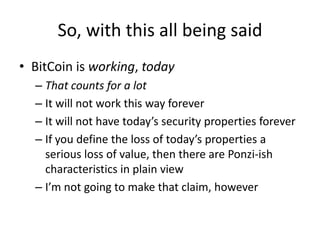 So, with this all being saidBitCoin is working, todayThat counts for a lotIt will not work this way foreverIt will not have today’s security properties foreverIf you define the loss of today’s properties a serious loss of value, then there are Ponzi-ish characteristics in plain viewI’m not going to make that claim, however