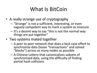 What Is BitCoinA really strange use of cryptography“Strange” is not a sufficient, interesting, or even vaguely competent way to mark a system as insecureIt’s a decent way to say “this is not the normal way things are put together”Two systems mated togetherA peer to peer network that does a best case effort to synchronize data (loose “transactions” and solved “blocks”) across as many nodes as possibleA Chinese Lottery that canonicalizes subsets of synchronized data, using the difficulty of finding partial hash collisions