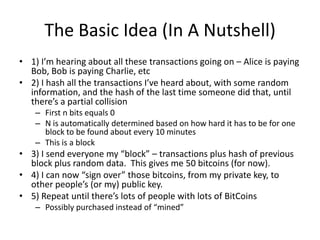 The Basic Idea (In A Nutshell)1) I’m hearing about all these transactions going on – Alice is paying Bob, Bob is paying Charlie, etc2) I hash all the transactions I’ve heard about, with some random information, and the hash of the last time someone did that, until there’s a partial collisionFirst n bits equals 0N is automatically determined based on how hard it has to be for one block to be found about every 10 minutesThis is a block3) I send everyone my “block” – transactions plus hash of previous block plus random data.  This gives me 50 bitcoins (for now).4) I can now “sign over” those bitcoins, from my private key, to other people’s (or my) public key.5) Repeat until there’s lots of people with lots of BitCoinsPossibly purchased instead of “mined”