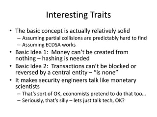 Interesting TraitsThe basic concept is actually relatively solidAssuming partial collisions are predictably hard to findAssuming ECDSA worksBasic Idea 1:  Money can’t be created from nothing – hashing is neededBasic Idea 2:  Transactions can’t be blocked or reversed by a central entity – “is none”It makes security engineers talk like monetary scientistsThat’s sort of OK, economists pretend to do that too…Seriously, that’s silly– lets just talk tech, OK?