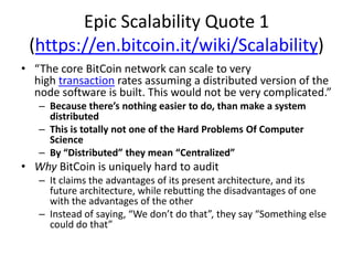 Epic Scalability Quote 1(https://en.bitcoin.it/wiki/Scalability)“The core BitCoin network can scale to very high transaction rates assuming a distributed version of the node software is built. This would not be very complicated.”Because there’s nothing easier to do, than make a system distributedThis is totally not one of the Hard Problems Of Computer ScienceBy “Distributed” they mean “Centralized”WhyBitCoin is uniquely hard to auditIt claims the advantages of its present architecture, and its future architecture, while rebutting the disadvantages of one with the advantages of the otherInstead of saying, “We don’t do that”, they say “Something else could do that”