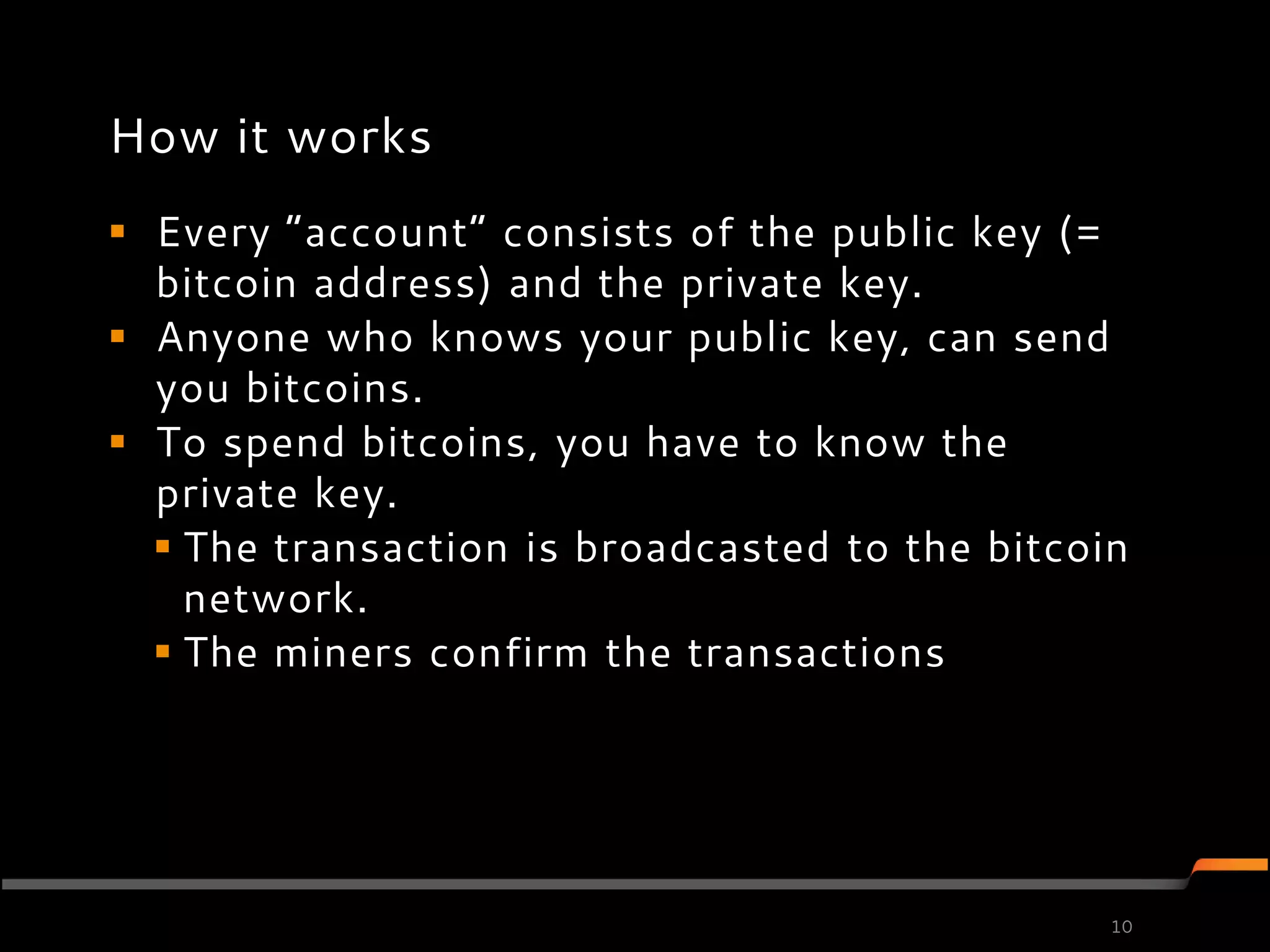 How it works
 Every ”account” consists of the public key (=
  bitcoin address) and the private key.
 Anyone who knows your public key, can send
  you bitcoins.
 To spend bitcoins, you have to know the
  private key.
   The transaction is broadcasted to the bitcoin
    network.
   The miners confirm the transactions




                                                10
 