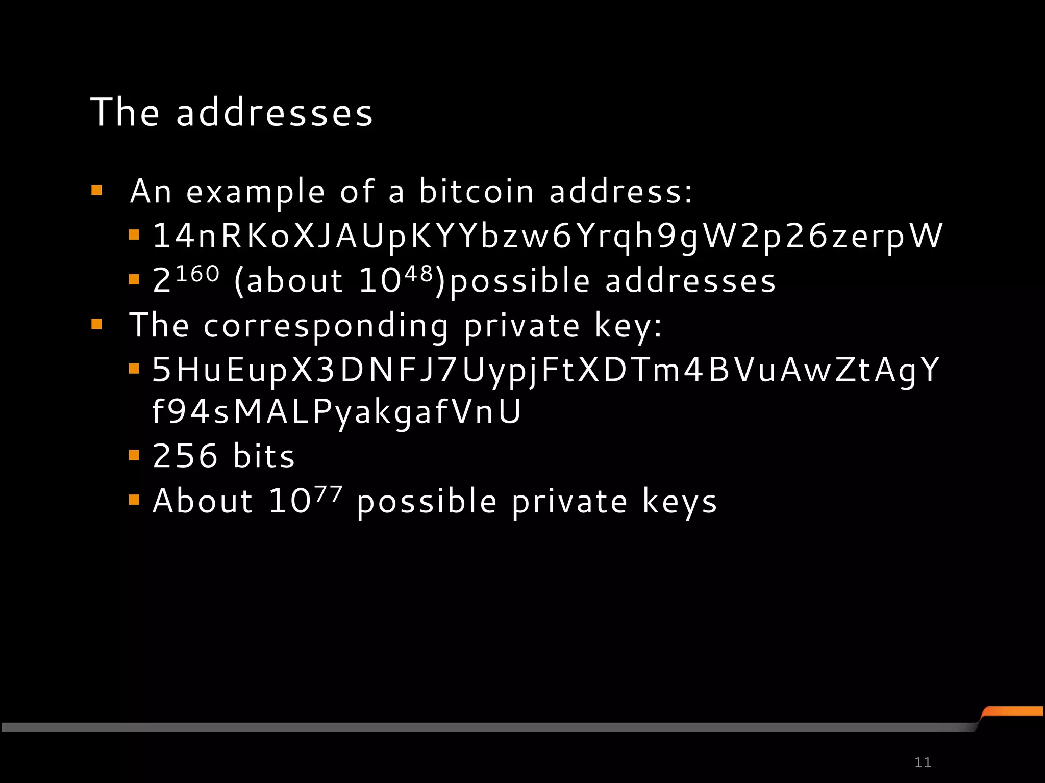 The addresses
 An example of a bitcoin address:
   14nRKoXJAUpKYYbzw6Yrqh9gW2p26zerpW
   2 160 (about 10 48)possible addresses
 The corresponding private key:
   5HuEupX3DNFJ7UypjFtXDTm4BVuAwZtAgY
    f94sMALPyakgafVnU
   256 bits
   About 10 77 possible private keys




                                       11
 