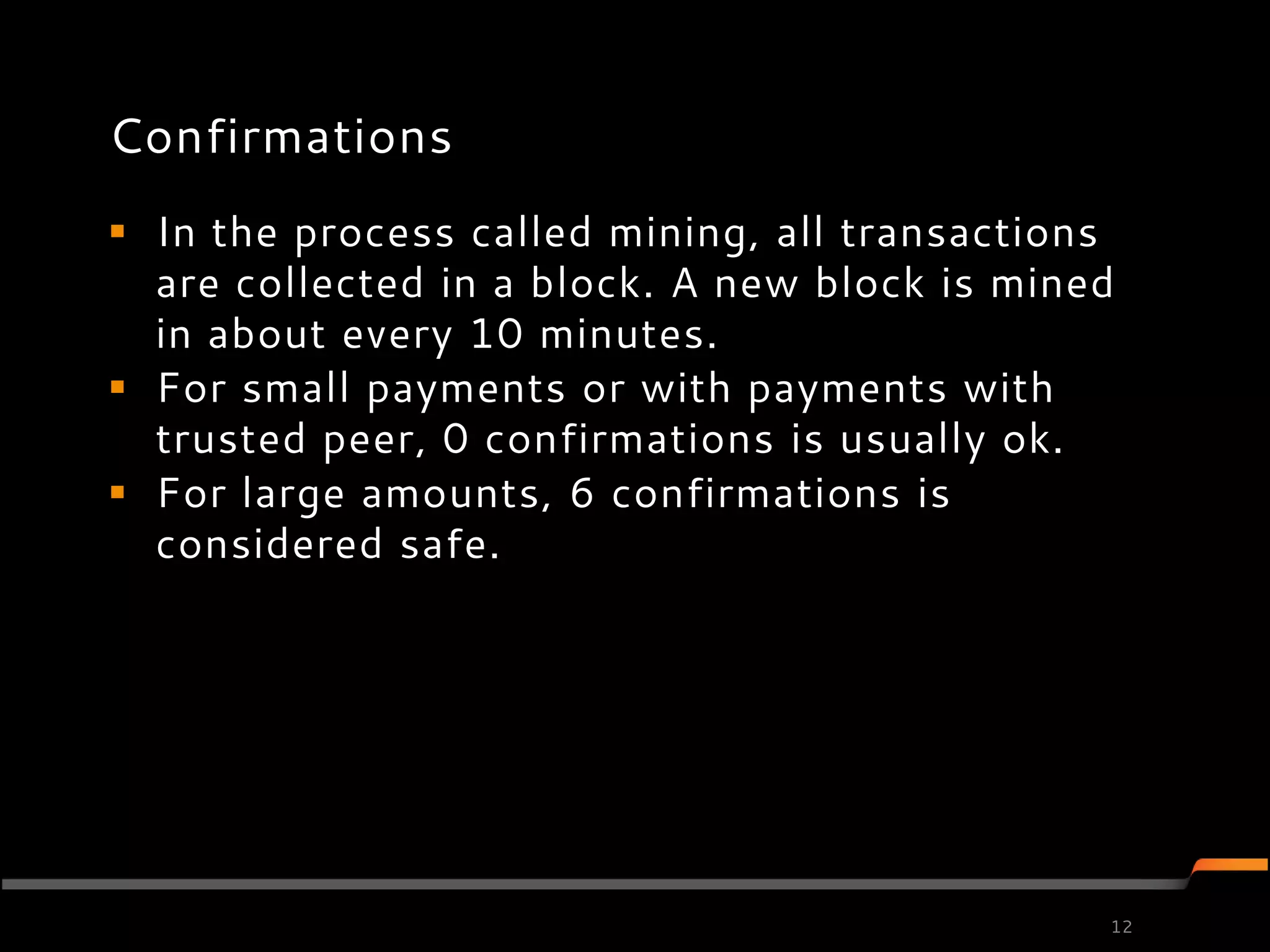 Confirmations
 In the process called mining, all transactions
  are collected in a block. A new block is mined
  in about every 10 minutes.
 For small payments or with payments with
  trusted peer, 0 confirmations is usually ok.
 For large amounts, 6 confirmations is
  considered safe.




                                               12
 