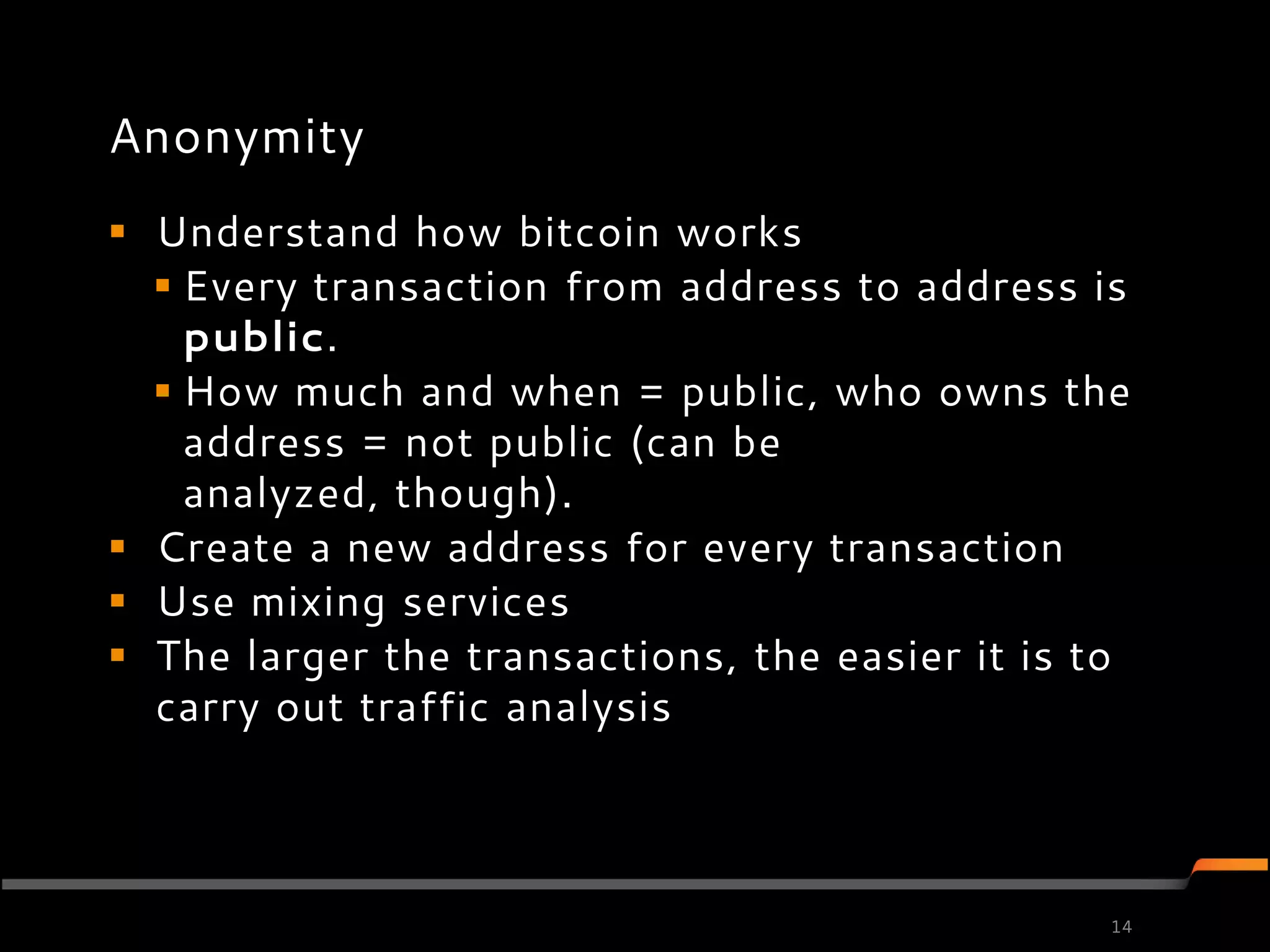 Anonymity
 Understand how bitcoin works
   Every transaction from address to address is
    public.
   How much and when = public, who owns the
    address = not public (can be
    analyzed, though).
 Create a new address for every transaction
 Use mixing services
 The larger the transactions, the easier it is to
  carry out traffic analysis




                                                 14
 