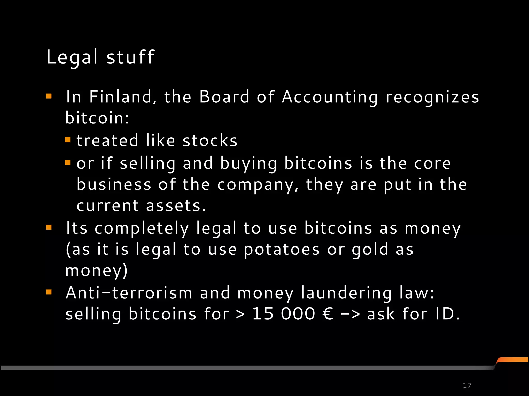 Legal stuff
 In Finland, the Board of Accounting recognizes
  bitcoin:
   treated like stocks
   or if selling and buying bitcoins is the core
    business of the company, they are put in the
    current assets.
 Its completely legal to use bitcoins as money
  (as it is legal to use potatoes or gold as
  money)
 Anti-terrorism and money laundering law:
  selling bitcoins for > 15 000 € -> ask for ID.


                                               17
 
