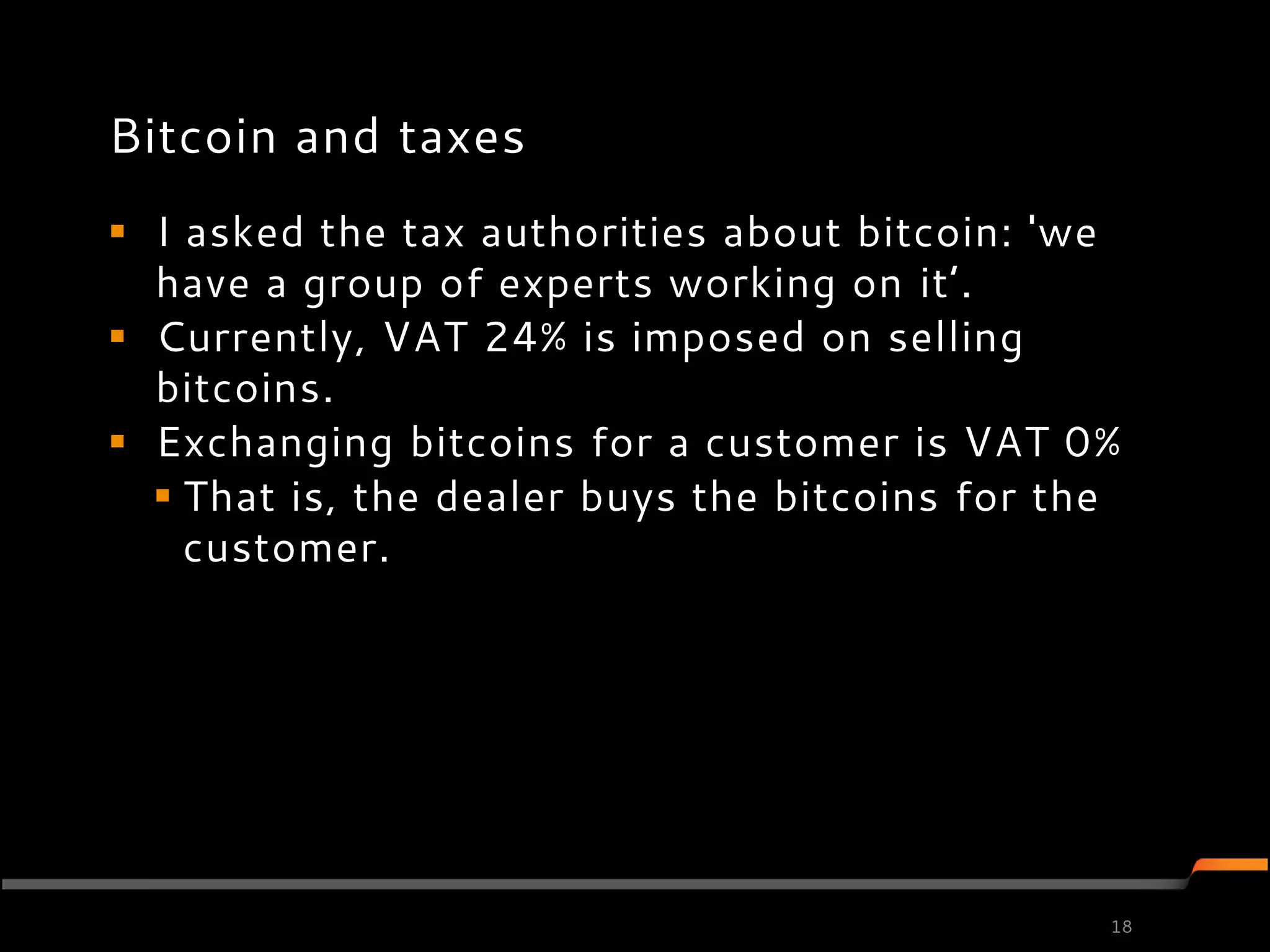 Bitcoin and taxes
 I asked the tax authorities about bitcoin: 'we
  have a group of experts working on it’.
 Currently, VAT 24% is imposed on selling
  bitcoins.
 Exchanging bitcoins for a customer is VAT 0%
   That is, the dealer buys the bitcoins for the
    customer.




                                                18
 