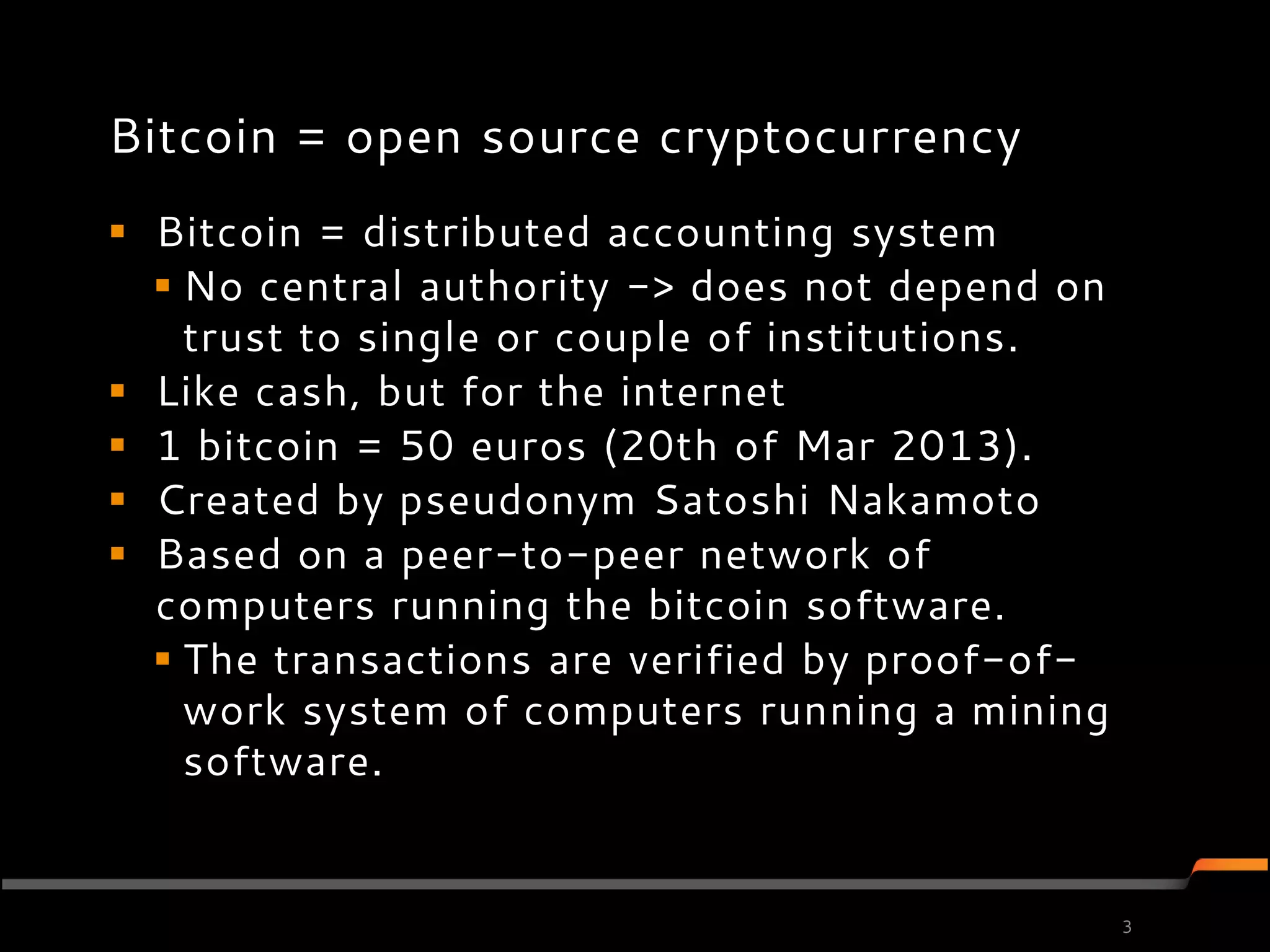 Bitcoin = open source cryptocurrency
 Bitcoin = distributed accounting system
   No central authority -> does not depend on
    trust to single or couple of institutions.
 Like cash, but for the internet
 1 bitcoin = 50 euros (20th of Mar 2013).
 Created by pseudonym Satoshi Nakamoto
 Based on a peer-to-peer network of
  computers running the bitcoin software.
   The transactions are verified by proof-of-
    work system of computers running a mining
    software.


                                                 3
 