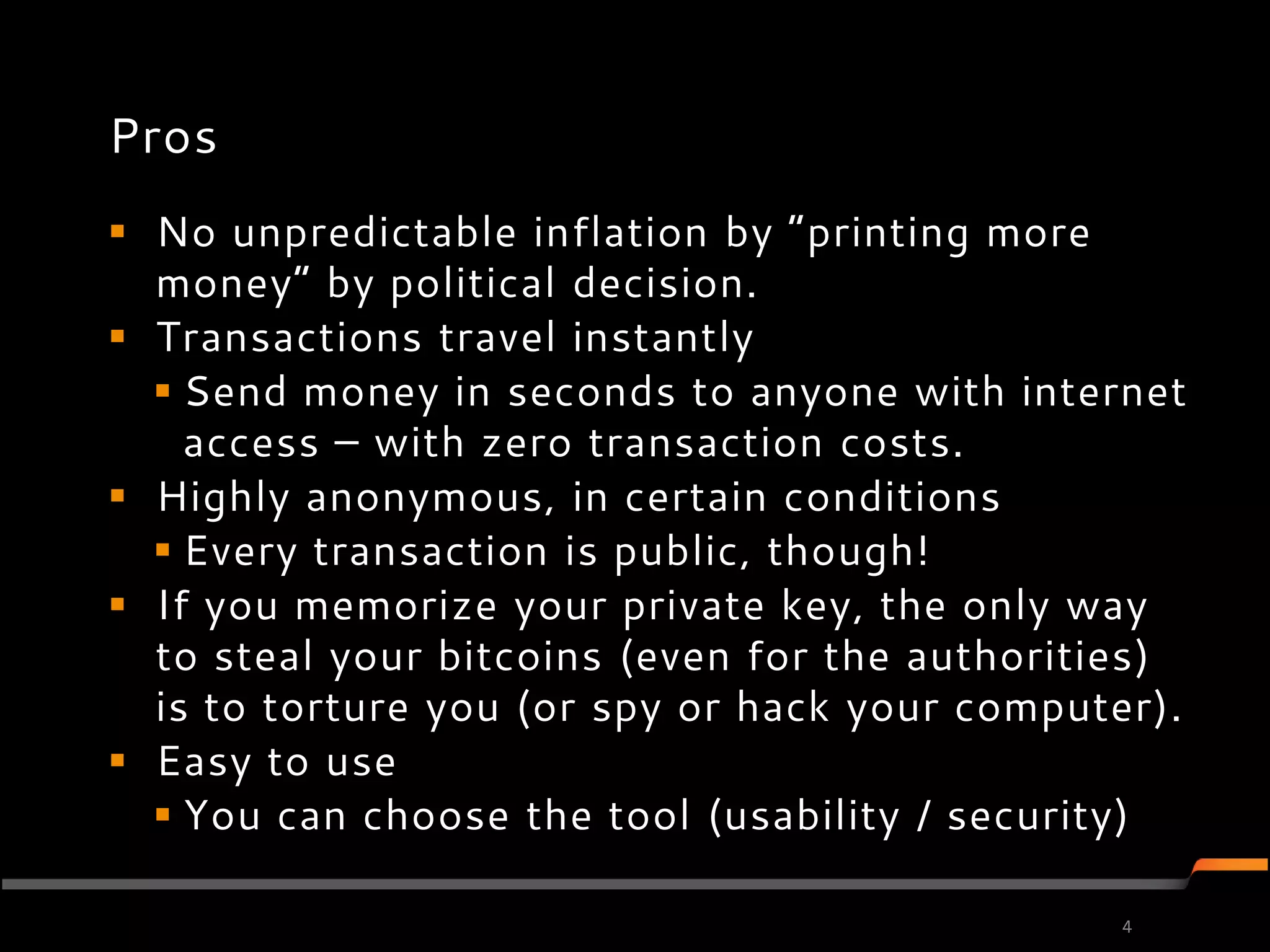 Pros
 No unpredictable inflation by ”printing more
  money” by political decision.
 Transactions travel instantly
   Send money in seconds to anyone with internet
    access – with zero transaction costs.
 Highly anonymous, in certain conditions
   Every transaction is public, though!
 If you memorize your private key, the only way
  to steal your bitcoins (even for the authorities)
  is to torture you (or spy or hack your computer).
 Easy to use
   You can choose the tool (usability / security)

                                               4
 