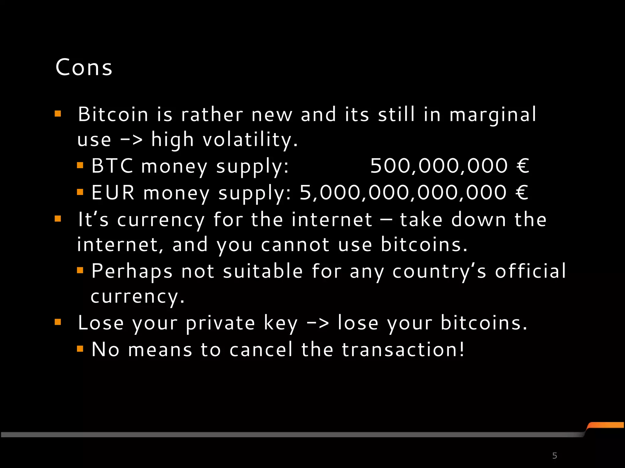 Cons
 Bitcoin is rather new and its still in marginal
  use -> high volatility.
   BTC money supply:           500,000,000 €
   EUR money supply: 5,000,000,000,000 €
 It’s currency for the internet – take down the
  internet, and you cannot use bitcoins.
   Perhaps not suitable for any country’s official
    currency.
 Lose your private key -> lose your bitcoins.
   No means to cancel the transaction!



                                                 5
 