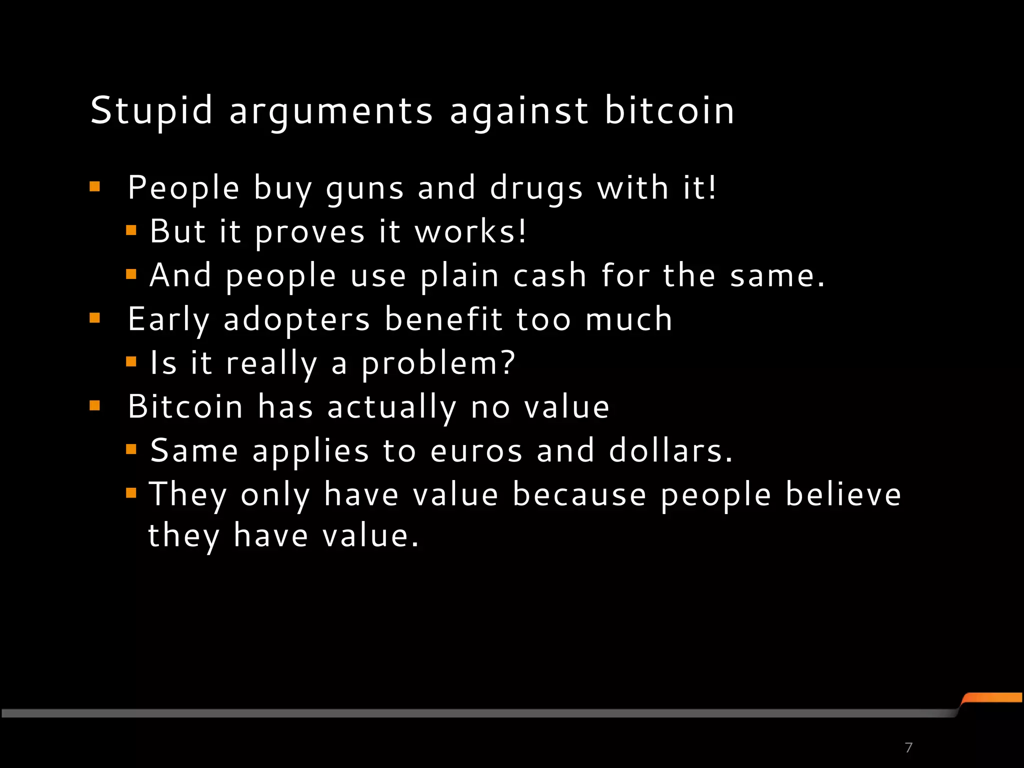Stupid arguments against bitcoin
 People buy guns and drugs with it!
   But it proves it works!
   And people use plain cash for the same.
 Early adopters benefit too much
   Is it really a problem?
 Bitcoin has actually no value
   Same applies to euros and dollars.
   They only have value because people believe
    they have value.




                                                  7
 
