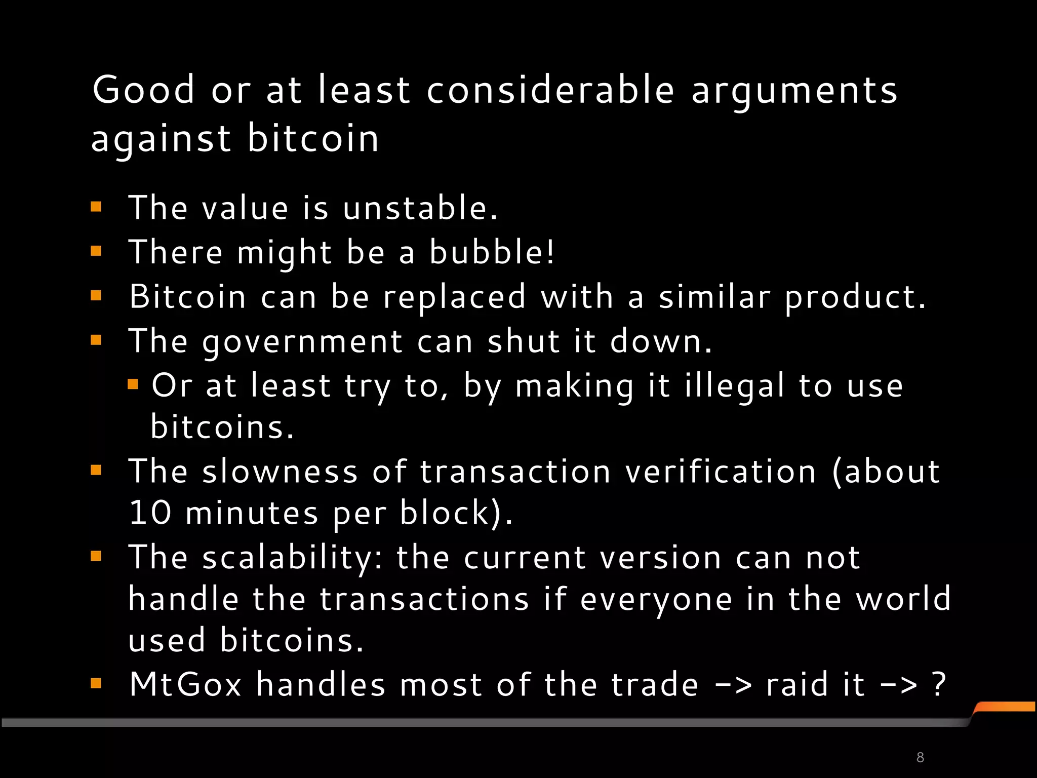 Good or at least considerable arguments
against bitcoin
 The value is unstable.
 There might be a bubble!
 Bitcoin can be replaced with a similar product.
 The government can shut it down.
   Or at least try to, by making it illegal to use
    bitcoins.
 The slowness of transaction verification (about
  10 minutes per block).
 The scalability: the current version can not
  handle the transactions if everyone in the world
  used bitcoins.
 MtGox handles most of the trade -> raid it -> ?
                                                8
 