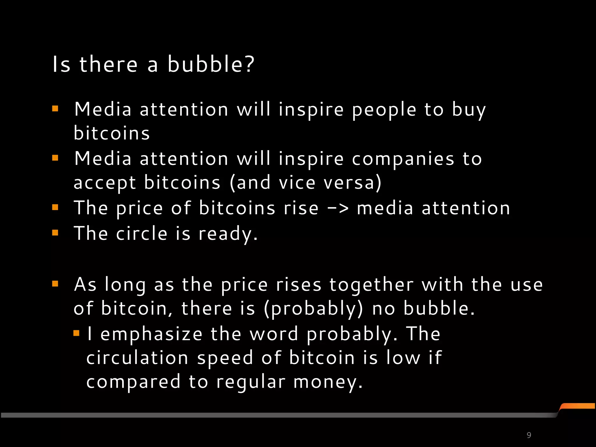 Is there a bubble?
 Media attention will inspire people to buy
  bitcoins
 Media attention will inspire companies to
  accept bitcoins (and vice versa)
 The price of bitcoins rise -> media attention
 The circle is ready.

 As long as the price rises together with the use
  of bitcoin, there is (probably) no bubble.
   I emphasize the word probably. The
    circulation speed of bitcoin is low if
    compared to regular money.

                                                  9
 