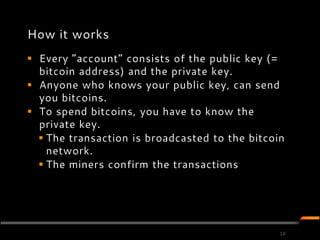 How it works
 Every ”account” consists of the public key (=
  bitcoin address) and the private key.
 Anyone who knows your public key, can send
  you bitcoins.
 To spend bitcoins, you have to know the
  private key.
   The transaction is broadcasted to the bitcoin
    network.
   The miners confirm the transactions




                                                10
 