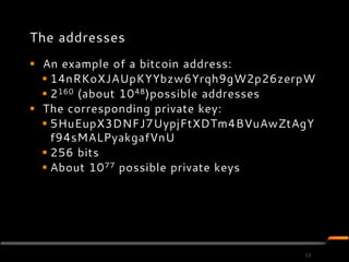 The addresses
 An example of a bitcoin address:
   14nRKoXJAUpKYYbzw6Yrqh9gW2p26zerpW
   2 160 (about 10 48)possible addresses
 The corresponding private key:
   5HuEupX3DNFJ7UypjFtXDTm4BVuAwZtAgY
    f94sMALPyakgafVnU
   256 bits
   About 10 77 possible private keys




                                       11
 