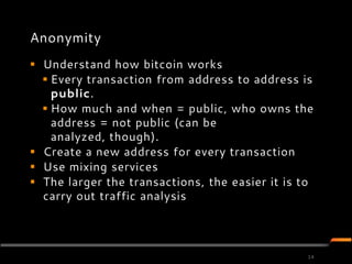 Anonymity
 Understand how bitcoin works
   Every transaction from address to address is
    public.
   How much and when = public, who owns the
    address = not public (can be
    analyzed, though).
 Create a new address for every transaction
 Use mixing services
 The larger the transactions, the easier it is to
  carry out traffic analysis




                                                 14
 