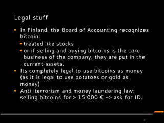 Legal stuff
 In Finland, the Board of Accounting recognizes
  bitcoin:
   treated like stocks
   or if selling and buying bitcoins is the core
    business of the company, they are put in the
    current assets.
 Its completely legal to use bitcoins as money
  (as it is legal to use potatoes or gold as
  money)
 Anti-terrorism and money laundering law:
  selling bitcoins for > 15 000 € -> ask for ID.


                                               17
 