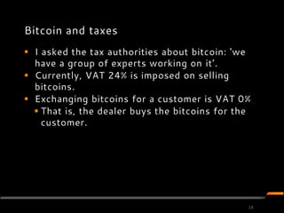 Bitcoin and taxes
 I asked the tax authorities about bitcoin: 'we
  have a group of experts working on it’.
 Currently, VAT 24% is imposed on selling
  bitcoins.
 Exchanging bitcoins for a customer is VAT 0%
   That is, the dealer buys the bitcoins for the
    customer.




                                                18
 