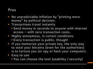 Pros
 No unpredictable inflation by ”printing more
  money” by political decision.
 Transactions travel instantly
   Send money in seconds to anyone with internet
    access – with zero transaction costs.
 Highly anonymous, in certain conditions
   Every transaction is public, though!
 If you memorize your private key, the only way
  to steal your bitcoins (even for the authorities)
  is to torture you (or spy or hack your computer).
 Easy to use
   You can choose the tool (usability / security)

                                               4
 