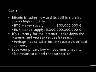Cons
 Bitcoin is rather new and its still in marginal
  use -> high volatility.
   BTC money supply:           500,000,000 €
   EUR money supply: 5,000,000,000,000 €
 It’s currency for the internet – take down the
  internet, and you cannot use bitcoins.
   Perhaps not suitable for any country’s official
    currency.
 Lose your private key -> lose your bitcoins.
   No means to cancel the transaction!



                                                 5
 