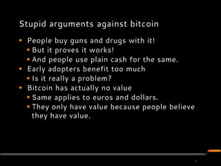 Stupid arguments against bitcoin
 People buy guns and drugs with it!
   But it proves it works!
   And people use plain cash for the same.
 Early adopters benefit too much
   Is it really a problem?
 Bitcoin has actually no value
   Same applies to euros and dollars.
   They only have value because people believe
    they have value.




                                                  7
 