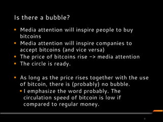 Is there a bubble?
 Media attention will inspire people to buy
  bitcoins
 Media attention will inspire companies to
  accept bitcoins (and vice versa)
 The price of bitcoins rise -> media attention
 The circle is ready.

 As long as the price rises together with the use
  of bitcoin, there is (probably) no bubble.
   I emphasize the word probably. The
    circulation speed of bitcoin is low if
    compared to regular money.

                                                  9
 