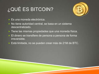 ¿QUÉ ES BITCOIN?
 Es una moneda electrónica.
 No tiene autoridad central, se basa en un sistema
descentralizado.
 Tiene las mismas propiedades que una moneda física.
 El dinero se transfiere de persona a persona de forma
irreversible.
 Está limitada, no se pueden crear más de 21M de BTC.
 