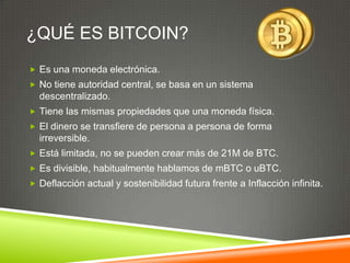 ¿QUÉ ES BITCOIN?
 Es una moneda electrónica.
 No tiene autoridad central, se basa en un sistema
descentralizado.
 Tiene las mismas propiedades que una moneda física.
 El dinero se transfiere de persona a persona de forma
irreversible.
 Está limitada, no se pueden crear más de 21M de BTC.
 Es divisible, habitualmente hablamos de mBTC o uBTC.
 Deflacción actual y sostenibilidad futura frente a Inflacción infinita.
 