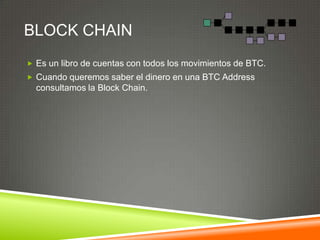 BLOCK CHAIN
 Es un libro de cuentas con todos los movimientos de BTC.
 Cuando queremos saber el dinero en una BTC Address
consultamos la Block Chain.
 