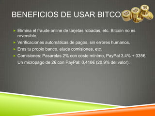 BENEFICIOS DE USAR BITCOIN
 Elimina el fraude online de tarjetas robadas, etc. Bitcoin no es
reversible.
 Verificaciones automáticas de pagos, sin errores humanos.
 Eres tu propio banco, elude comisiones, etc.
 Comisiones: Pasarelas 2% con coste mínimo, PayPal 3,4% + 035€.
Un micropago de 2€ con PayPal: 0,418€ (20,9% del valor).
 