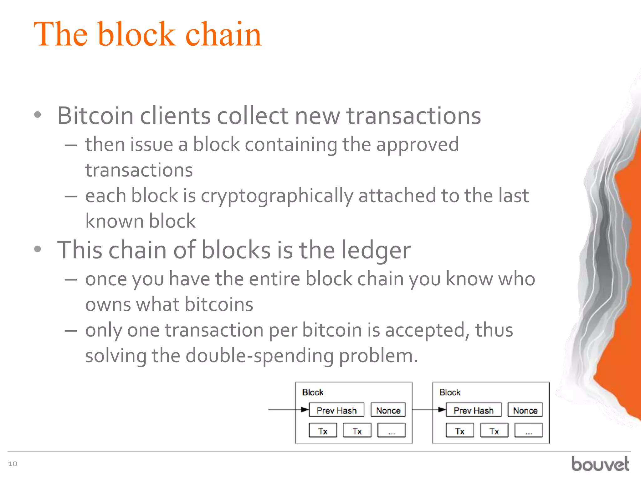 The block chain
• Bitcoin clients collect new transactions
– then issue a block containing the approved
transactions
– each block is cryptographically attached to the last
known block
• This chain of blocks is the ledger
– once you have the entire block chain you know who
owns what bitcoins
– only one transaction per bitcoin is accepted, thus
solving the double-spending problem.
10
 