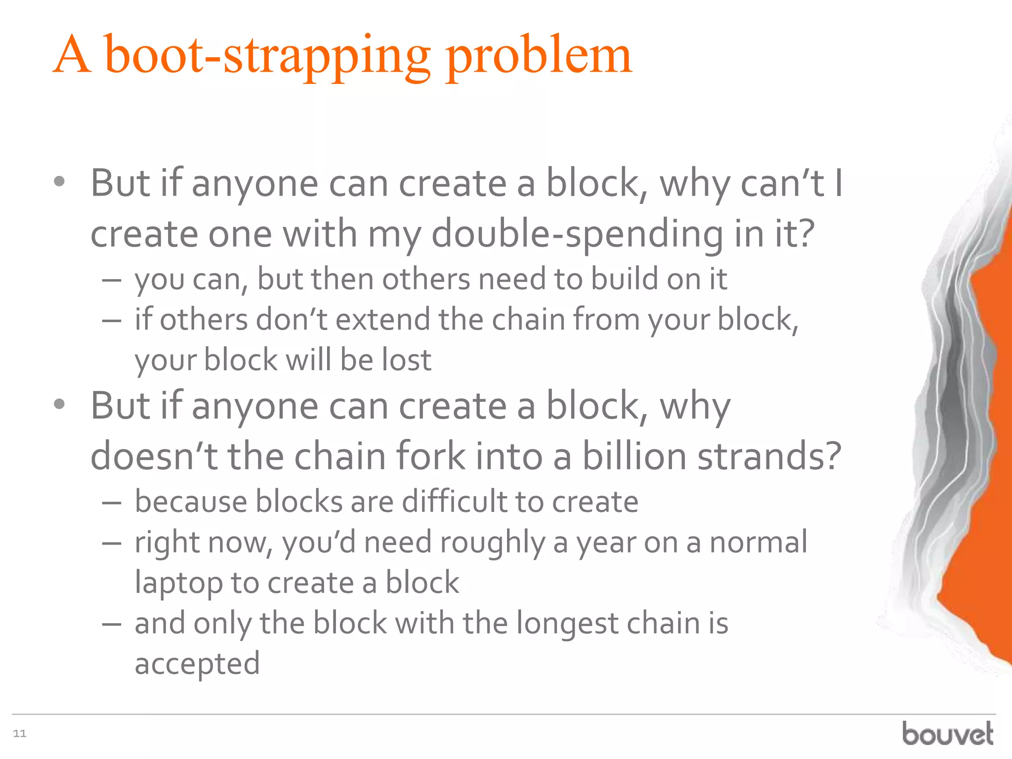 A boot-strapping problem
• But if anyone can create a block, why can’t I
create one with my double-spending in it?
– you can, but then others need to build on it
– if others don’t extend the chain from your block,
your block will be lost
• But if anyone can create a block, why
doesn’t the chain fork into a billion strands?
– because blocks are difficult to create
– right now, you’d need roughly a year on a normal
laptop to create a block
– and only the block with the longest chain is
accepted
11
 