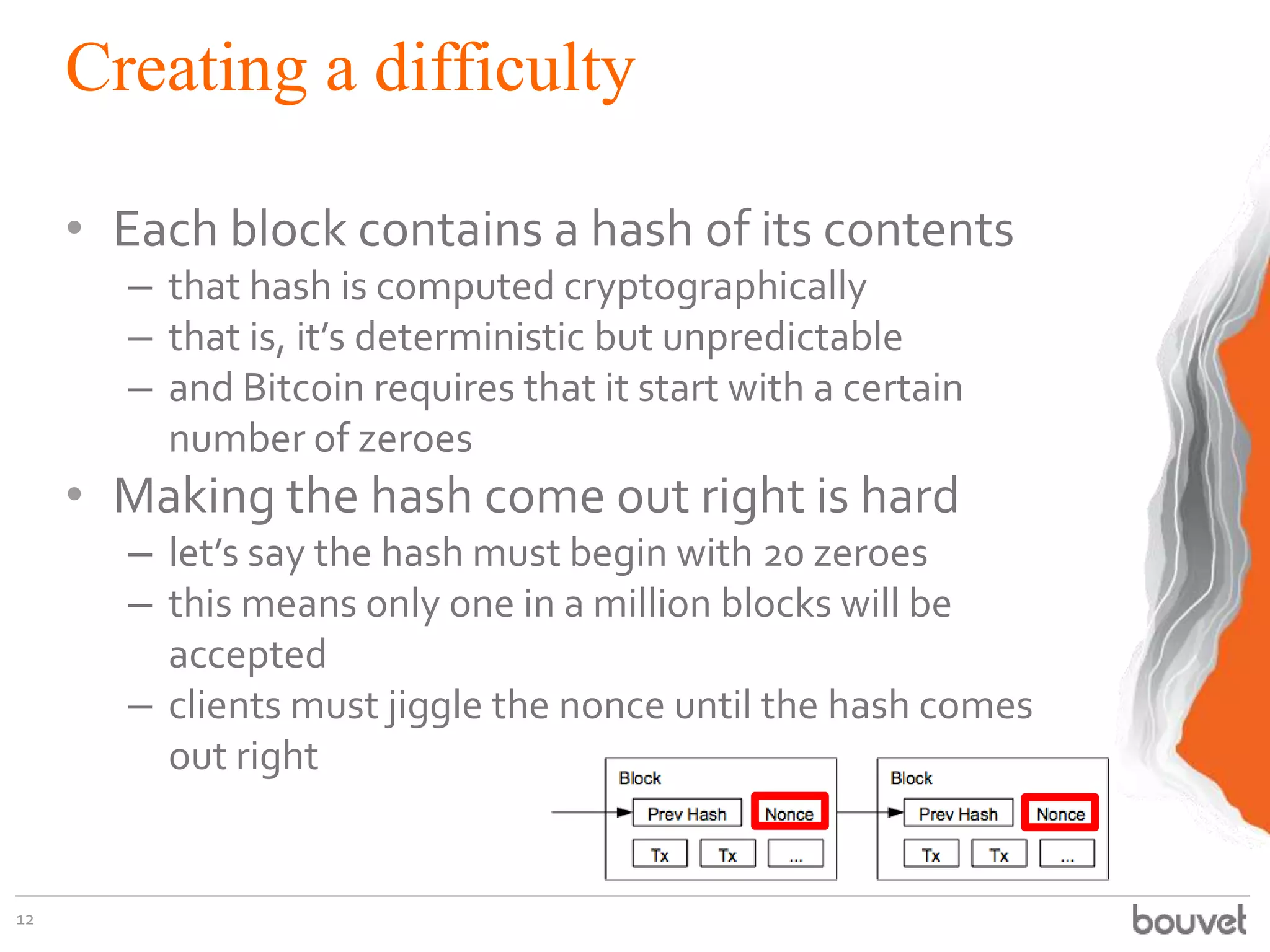 Creating a difficulty
• Each block contains a hash of its contents
– that hash is computed cryptographically
– that is, it’s deterministic but unpredictable
– and Bitcoin requires that it start with a certain
number of zeroes
• Making the hash come out right is hard
– let’s say the hash must begin with 20 zeroes
– this means only one in a million blocks will be
accepted
– clients must jiggle the nonce until the hash comes
out right
12
 