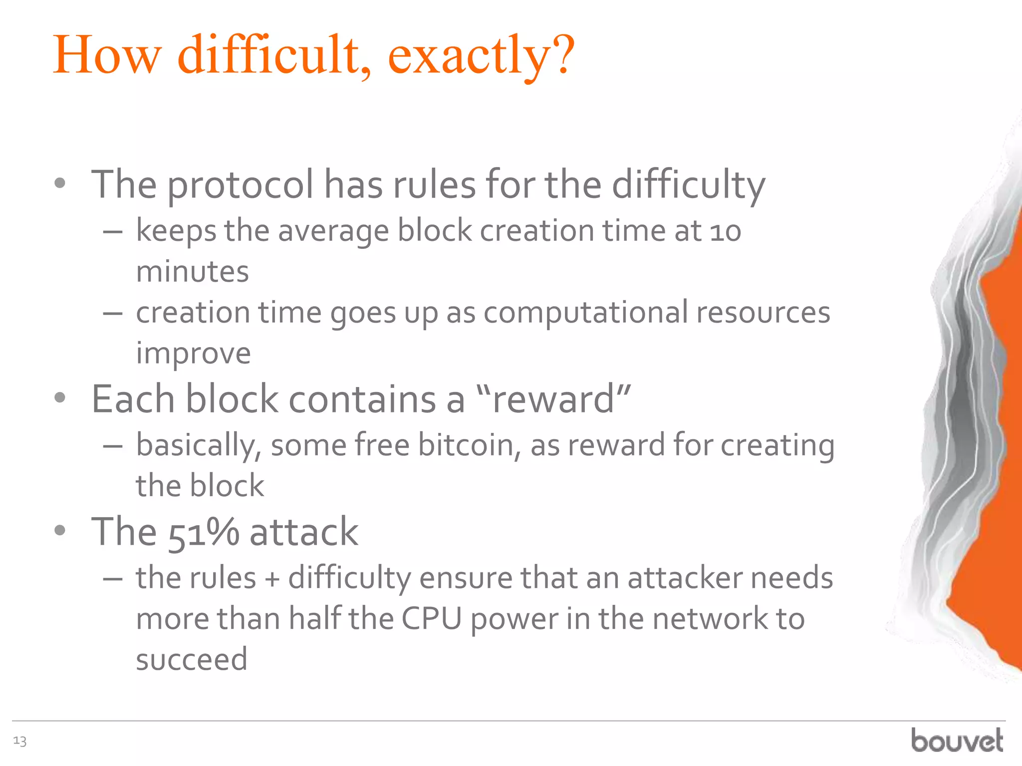 How difficult, exactly?
• The protocol has rules for the difficulty
– keeps the average block creation time at 10
minutes
– creation time goes up as computational resources
improve
• Each block contains a “reward”
– basically, some free bitcoin, as reward for creating
the block
• The 51% attack
– the rules + difficulty ensure that an attacker needs
more than half the CPU power in the network to
succeed
13
 