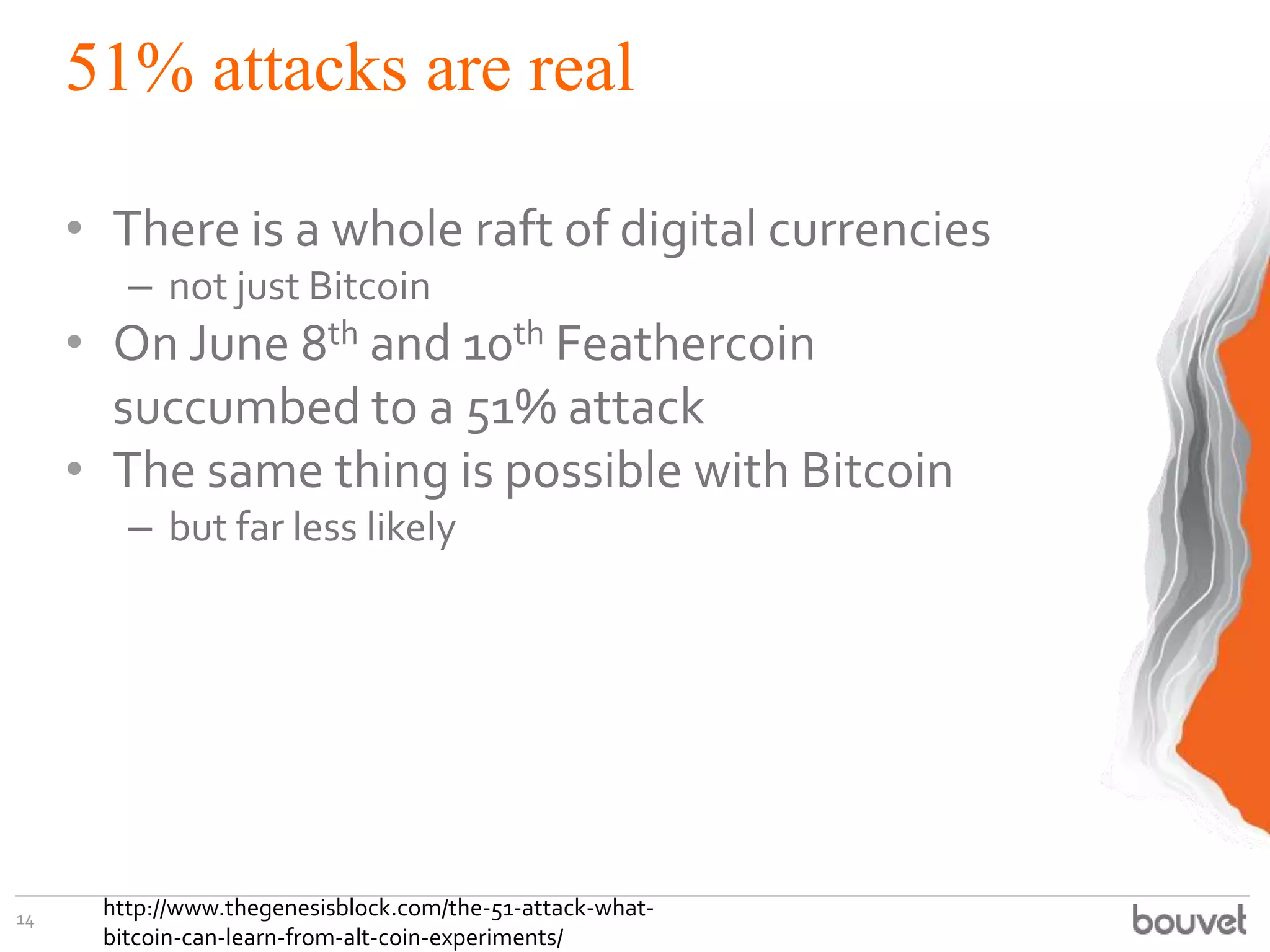 51% attacks are real
• There is a whole raft of digital currencies
– not just Bitcoin
• On June 8th and 10th Feathercoin
succumbed to a 51% attack
• The same thing is possible with Bitcoin
– but far less likely
14 http://www.thegenesisblock.com/the-51-attack-what-
bitcoin-can-learn-from-alt-coin-experiments/
 
