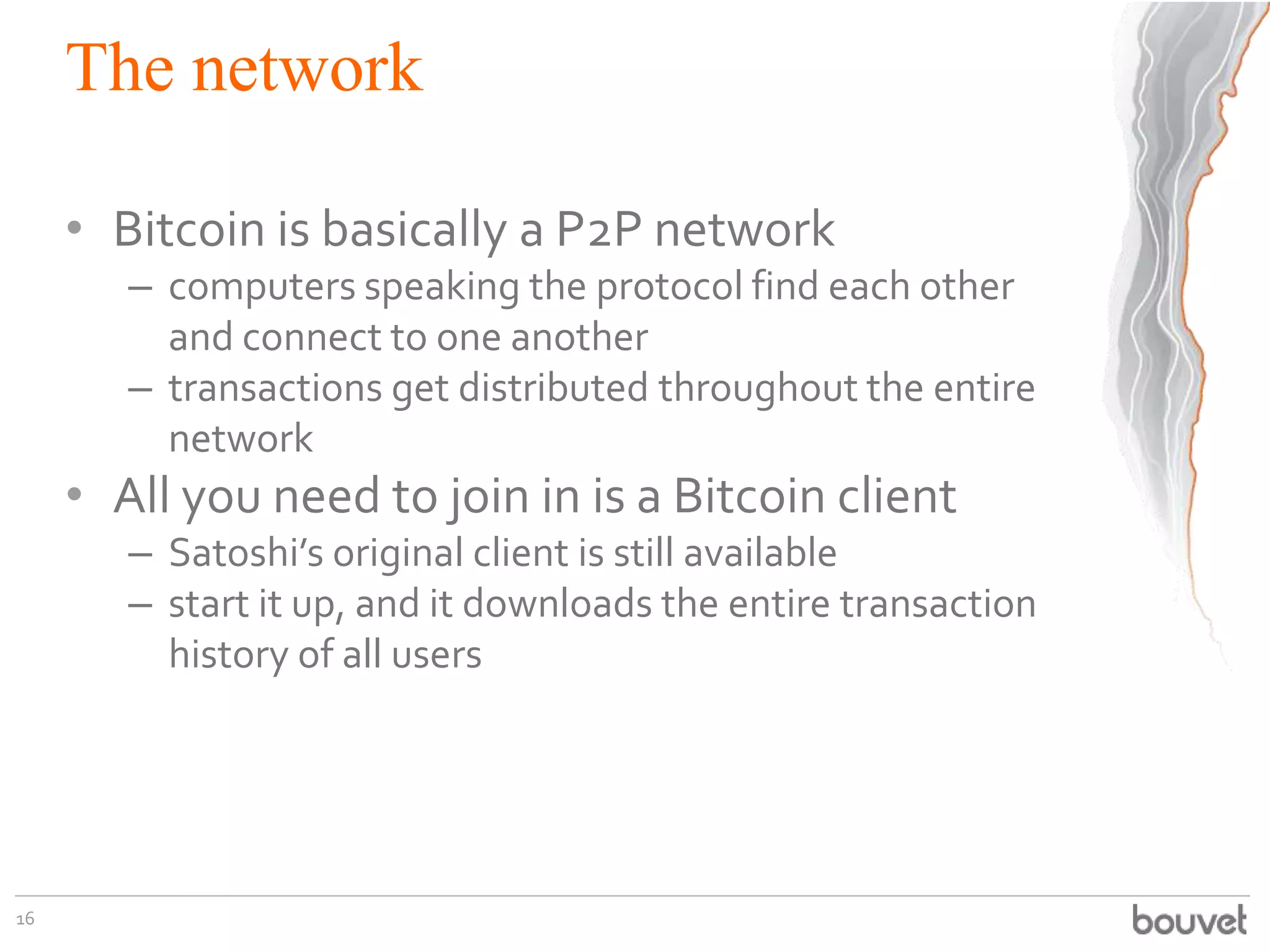 The network
• Bitcoin is basically a P2P network
– computers speaking the protocol find each other
and connect to one another
– transactions get distributed throughout the entire
network
• All you need to join in is a Bitcoin client
– Satoshi’s original client is still available
– start it up, and it downloads the entire transaction
history of all users
16
 