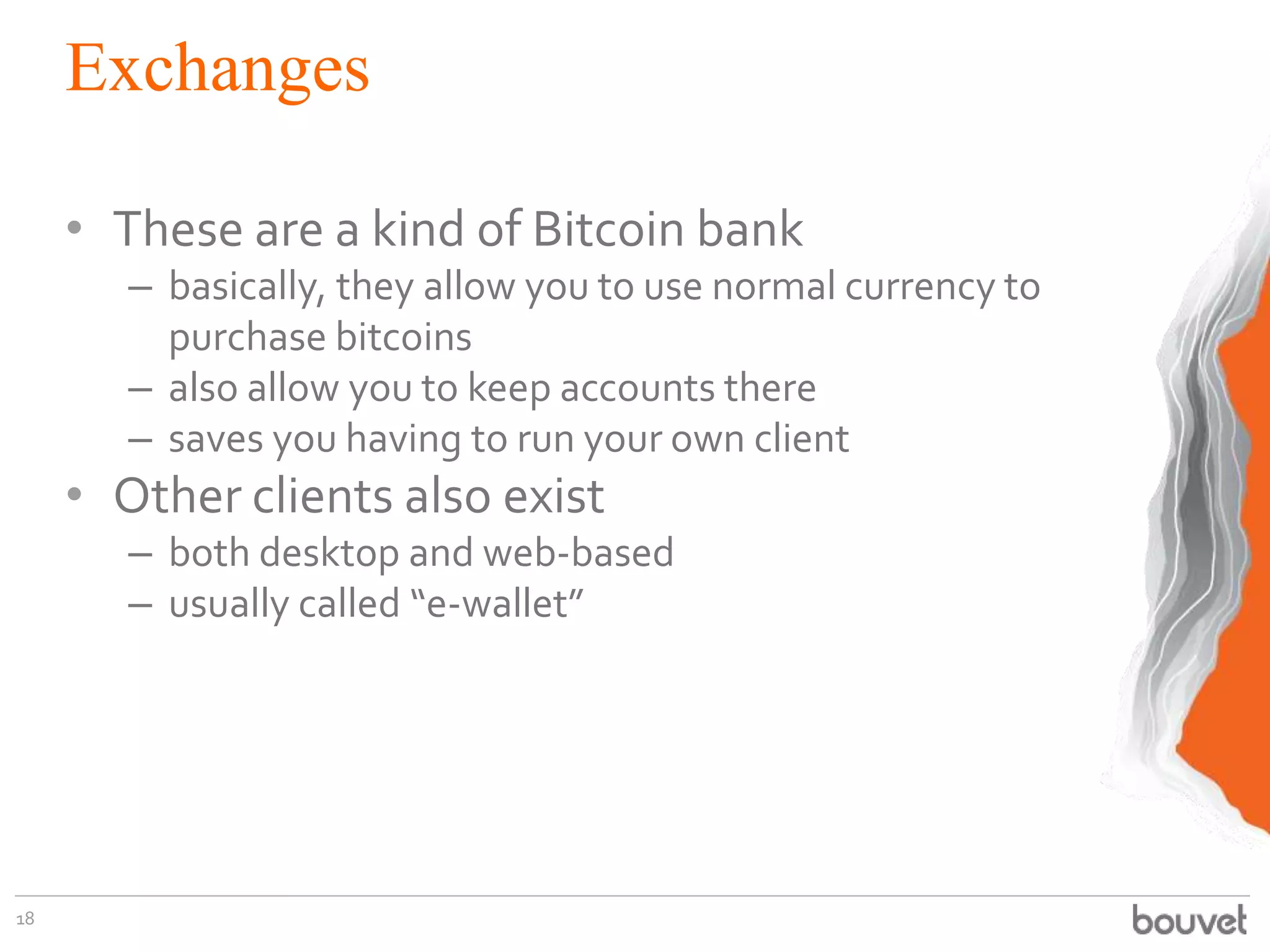 Exchanges
• These are a kind of Bitcoin bank
– basically, they allow you to use normal currency to
purchase bitcoins
– also allow you to keep accounts there
– saves you having to run your own client
• Other clients also exist
– both desktop and web-based
– usually called “e-wallet”
18
 