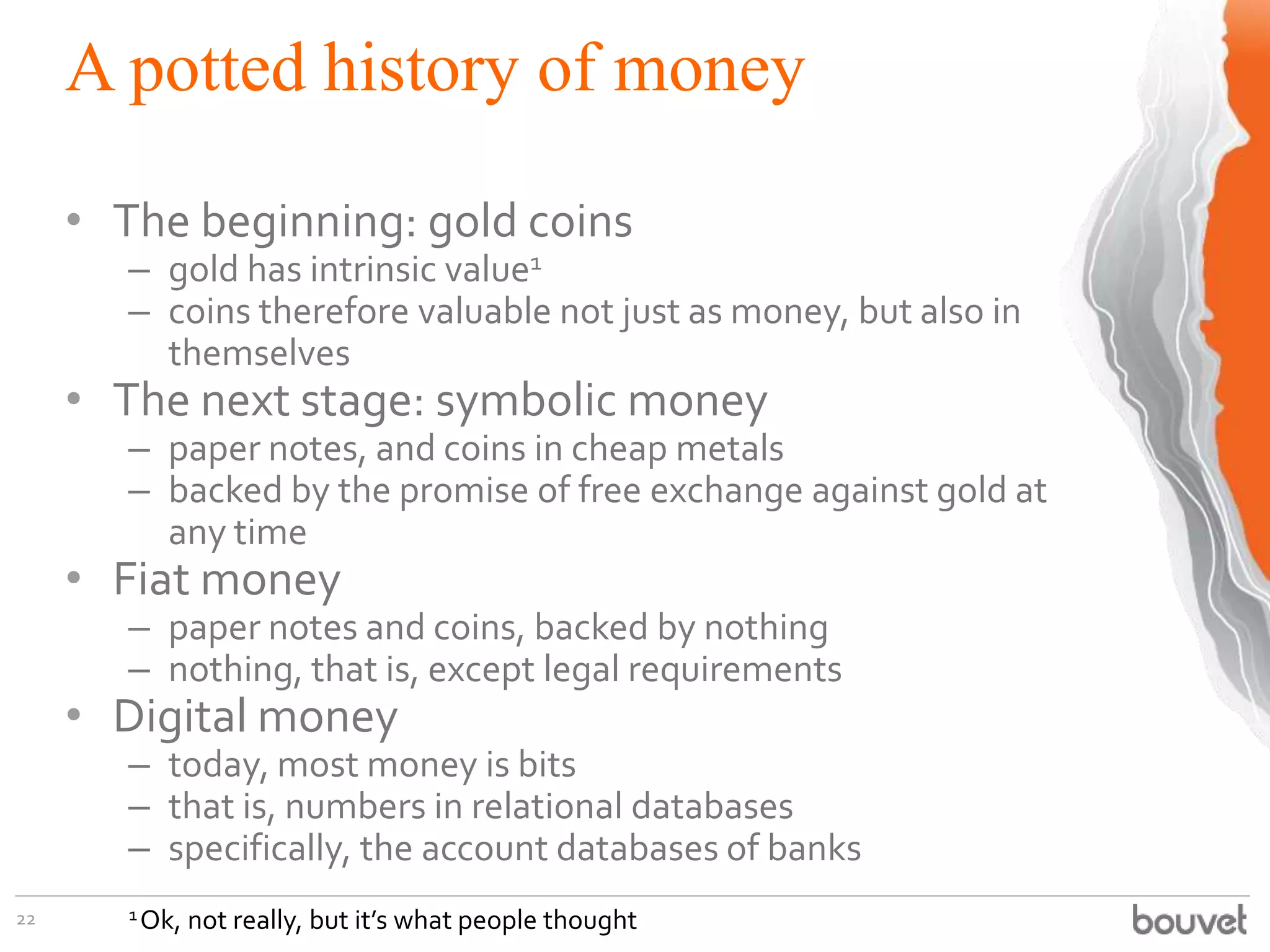 A potted history of money
22
• The beginning: gold coins
– gold has intrinsic value1
– coins therefore valuable not just as money, but also in
themselves
• The next stage: symbolic money
– paper notes, and coins in cheap metals
– backed by the promise of free exchange against gold at
any time
• Fiat money
– paper notes and coins, backed by nothing
– nothing, that is, except legal requirements
• Digital money
– today, most money is bits
– that is, numbers in relational databases
– specifically, the account databases of banks
1Ok, not really, but it’s what people thought
 