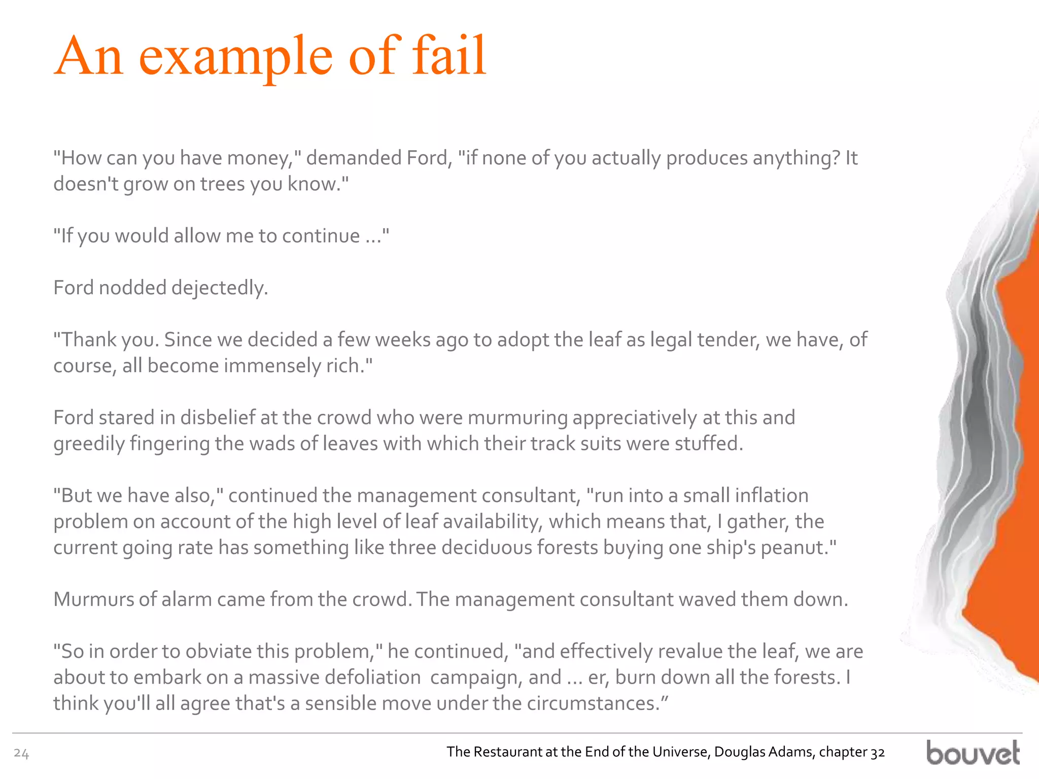 An example of fail
"How can you have money," demanded Ford, "if none of you actually produces anything? It
doesn't grow on trees you know."
"If you would allow me to continue ..."
Ford nodded dejectedly.
"Thank you. Since we decided a few weeks ago to adopt the leaf as legal tender, we have, of
course, all become immensely rich."
Ford stared in disbelief at the crowd who were murmuring appreciatively at this and
greedily fingering the wads of leaves with which their track suits were stuffed.
"But we have also," continued the management consultant, "run into a small inflation
problem on account of the high level of leaf availability, which means that, I gather, the
current going rate has something like three deciduous forests buying one ship's peanut."
Murmurs of alarm came from the crowd.The management consultant waved them down.
"So in order to obviate this problem," he continued, "and effectively revalue the leaf, we are
about to embark on a massive defoliation campaign, and ... er, burn down all the forests. I
think you'll all agree that's a sensible move under the circumstances.”
24 The Restaurant at the End of the Universe, Douglas Adams, chapter 32
 