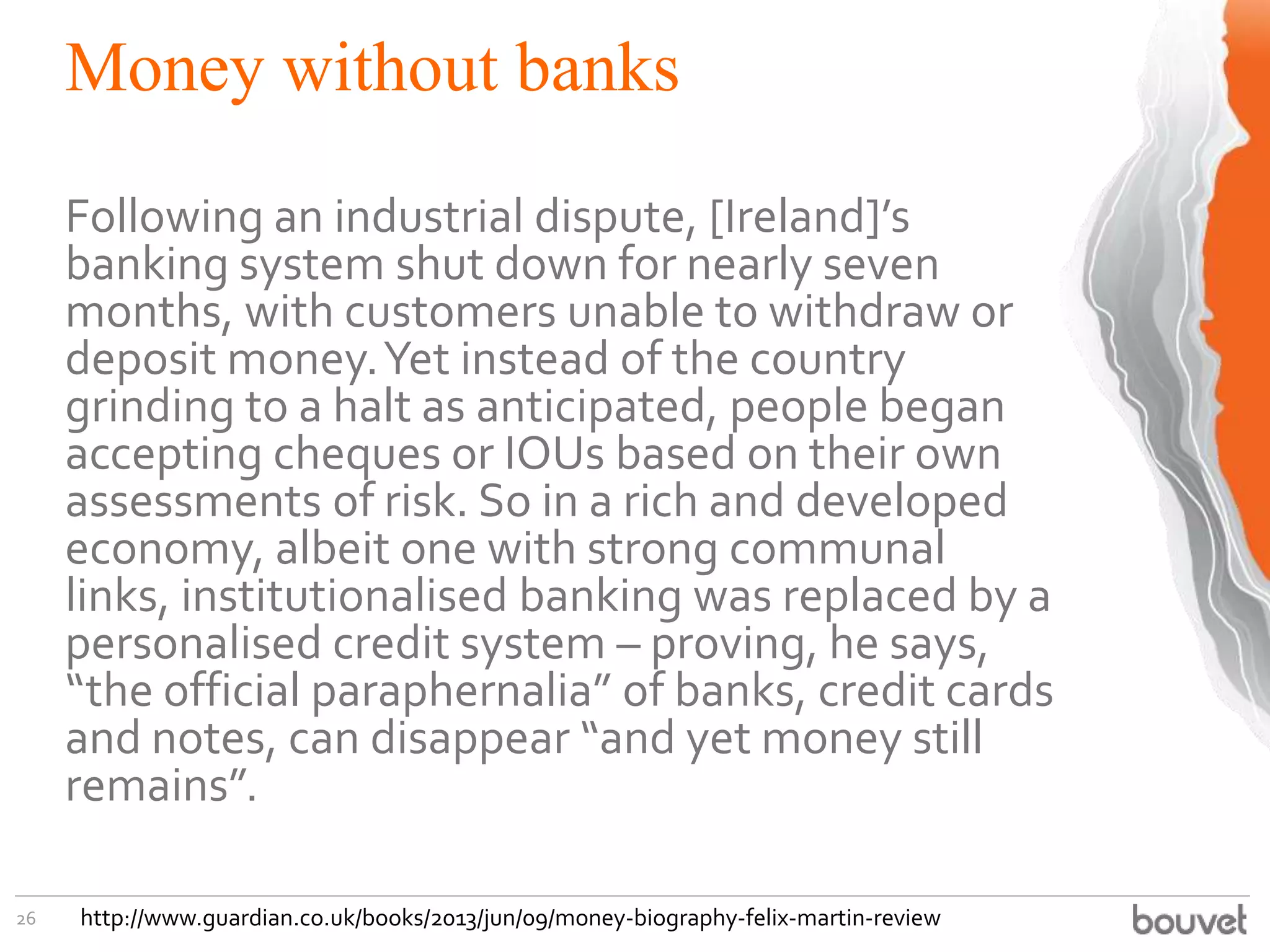 Money without banks
26
Following an industrial dispute, [Ireland]’s
banking system shut down for nearly seven
months, with customers unable to withdraw or
deposit money.Yet instead of the country
grinding to a halt as anticipated, people began
accepting cheques or IOUs based on their own
assessments of risk. So in a rich and developed
economy, albeit one with strong communal
links, institutionalised banking was replaced by a
personalised credit system – proving, he says,
“the official paraphernalia” of banks, credit cards
and notes, can disappear “and yet money still
remains”.
http://www.guardian.co.uk/books/2013/jun/09/money-biography-felix-martin-review
 