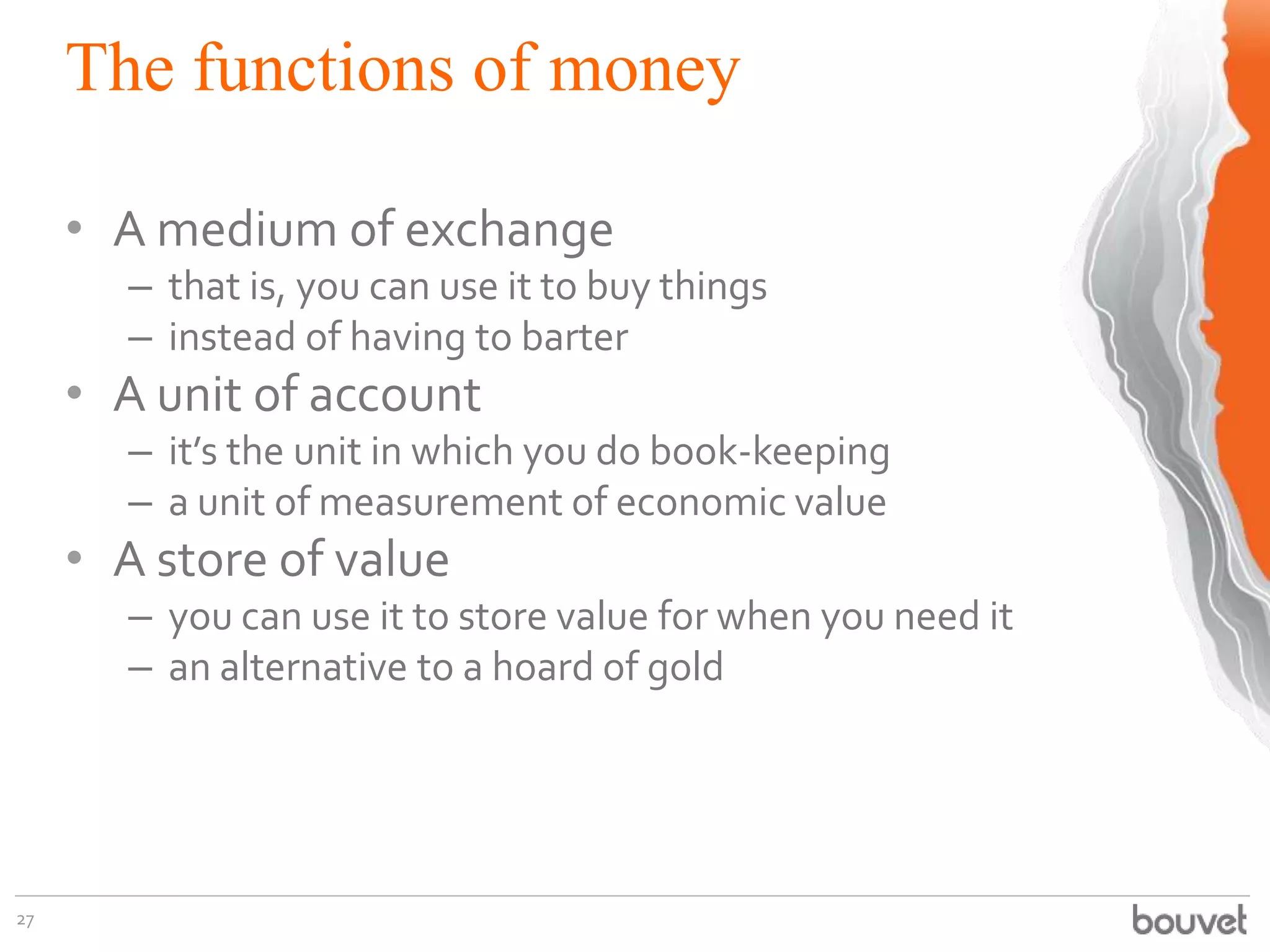 The functions of money
27
• A medium of exchange
– that is, you can use it to buy things
– instead of having to barter
• A unit of account
– it’s the unit in which you do book-keeping
– a unit of measurement of economic value
• A store of value
– you can use it to store value for when you need it
– an alternative to a hoard of gold
 